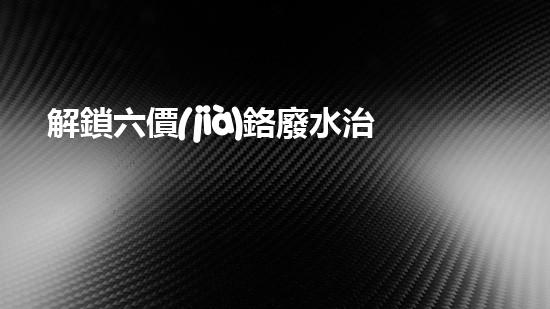 解鎖六價(jià)鉻廢水治理的終極秘密！